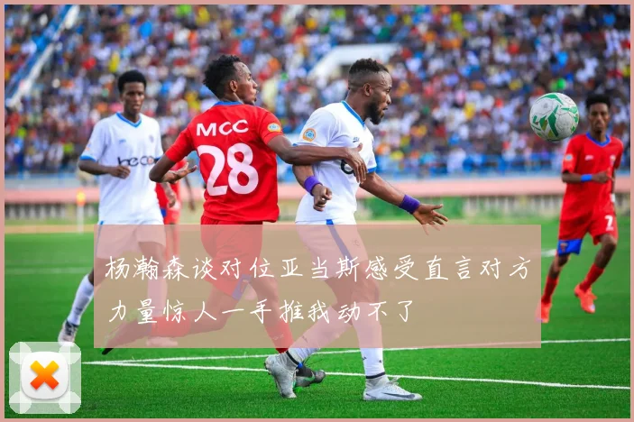 杨瀚森谈对位亚当斯感受直言对方力量惊人一手推我动不了