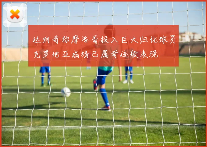 达利奇称摩洛哥投入巨大归化球员克罗地亚成绩已属奇迹般表现