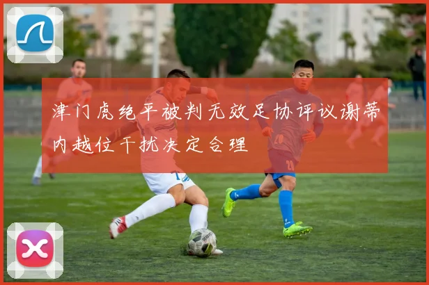 津门虎绝平被判无效足协评议谢蒂内越位干扰决定合理