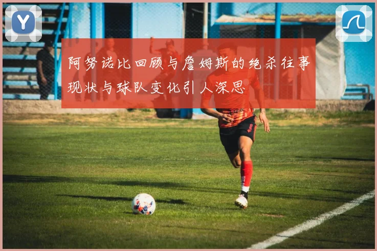 阿努诺比回顾与詹姆斯的绝杀往事现状与球队变化引人深思