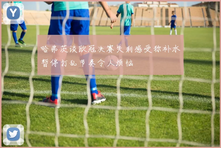 哈弗茨谈欧冠决赛失利感受称补水暂停打乱节奏令人烦恼