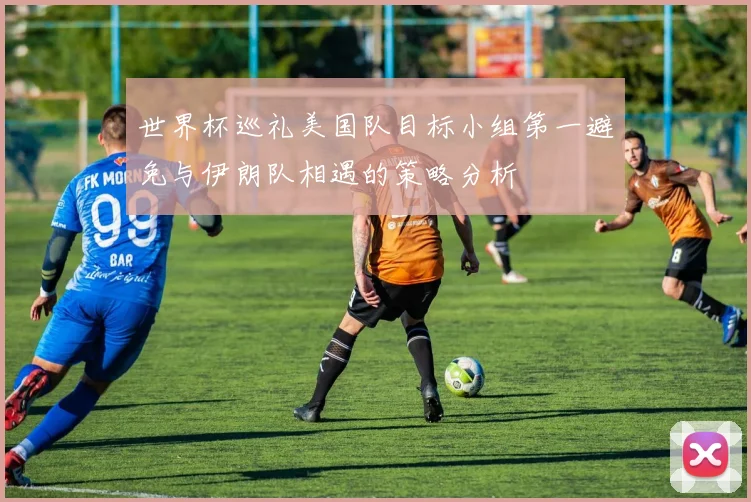 世界杯巡礼美国队目标小组第一避免与伊朗队相遇的策略分析