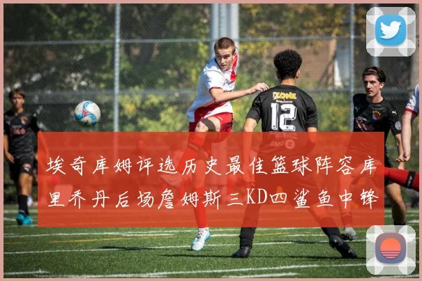 埃奇库姆评选历史最佳篮球阵容库里乔丹后场詹姆斯三KD四鲨鱼中锋