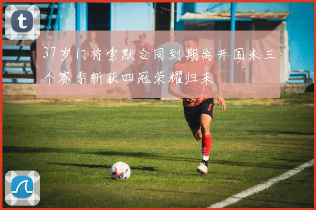 37岁门将索默合同到期离开国米三个赛季斩获四冠荣耀归来