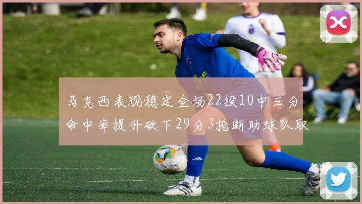 马克西表现稳定全场22投10中三分命中率提升砍下29分3抢断助球队取胜