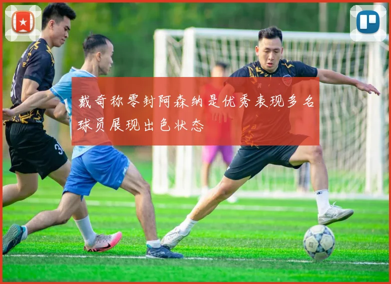 戴奇称零封阿森纳是优秀表现多名球员展现出色状态
