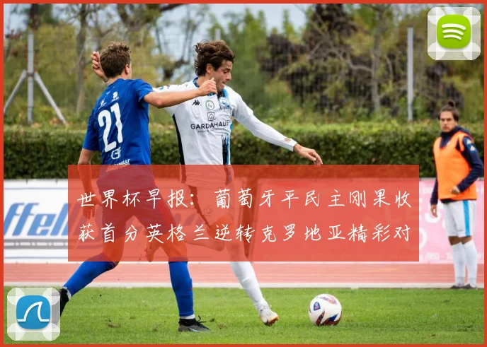 世界杯早报：葡萄牙平民主刚果收获首分英格兰逆转克罗地亚精彩对决