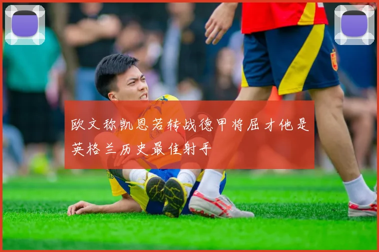 欧文称凯恩若转战德甲将屈才他是英格兰历史最佳射手