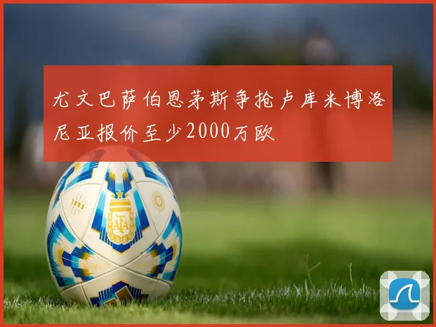 尤文巴萨伯恩茅斯争抢卢库米博洛尼亚报价至少2000万欧