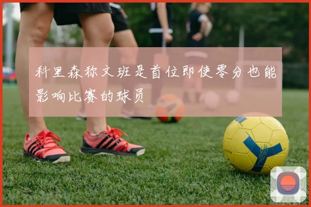 科里森称文班是首位即使零分也能影响比赛的球员