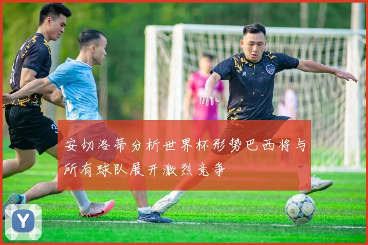 安切洛蒂分析世界杯形势巴西将与所有球队展开激烈竞争