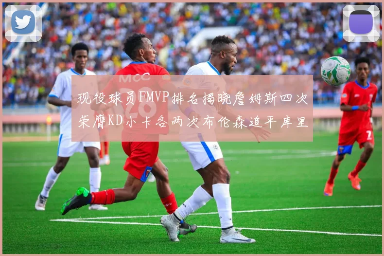 现役球员FMVP排名揭晓詹姆斯四次荣膺KD小卡各两次布伦森追平库里与约基奇