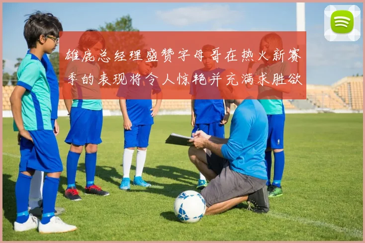 雄鹿总经理盛赞字母哥在热火新赛季的表现将令人惊艳并充满求胜欲