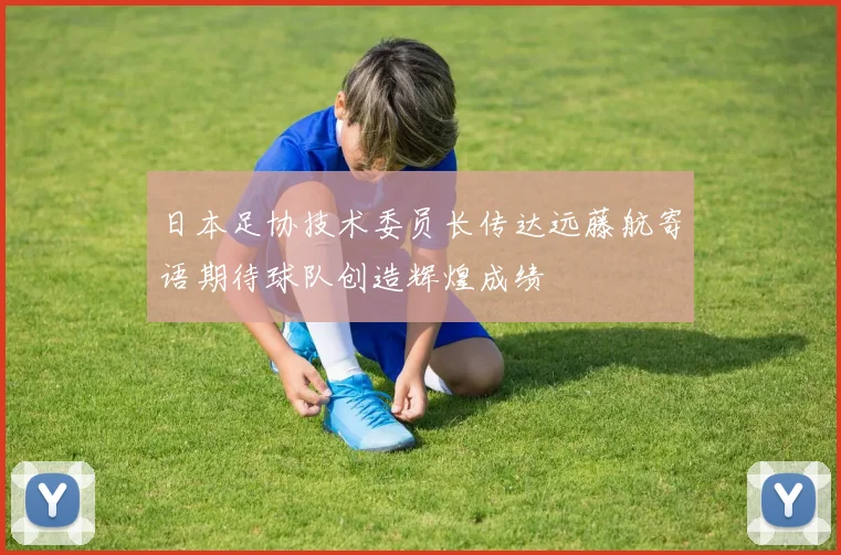 日本足协技术委员长传达远藤航寄语期待球队创造辉煌成绩