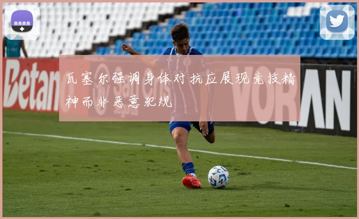 瓦塞尔强调身体对抗应展现竞技精神而非恶意犯规