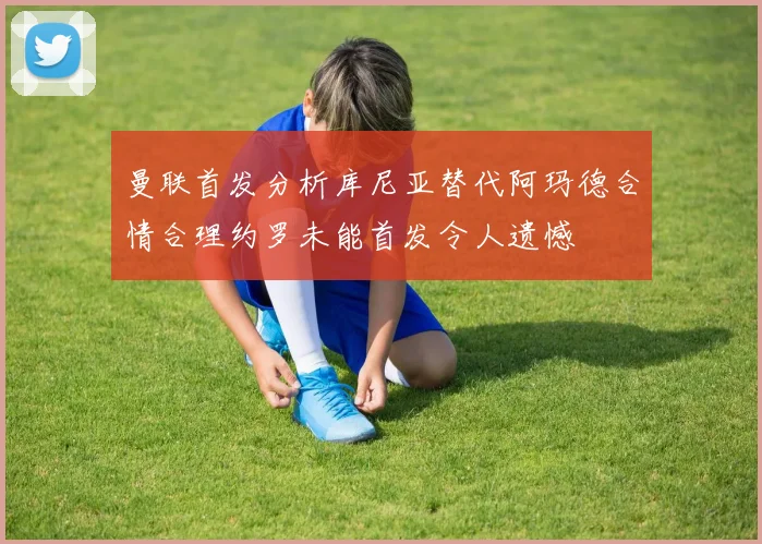 曼联首发分析库尼亚替代阿玛德合情合理约罗未能首发令人遗憾