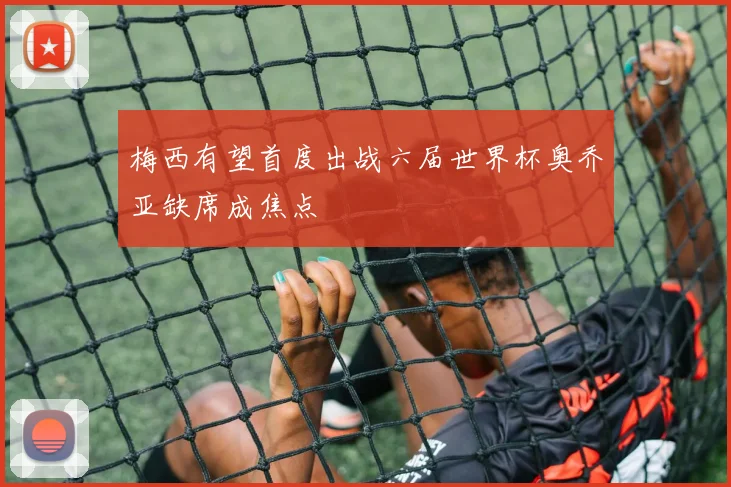 梅西有望首度出战六届世界杯奥乔亚缺席成焦点