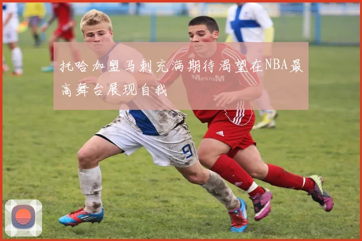 托哈加盟马刺充满期待渴望在NBA最高舞台展现自我