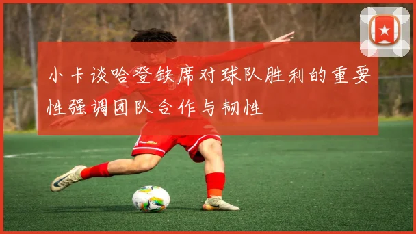 小卡谈哈登缺席对球队胜利的重要性强调团队合作与韧性