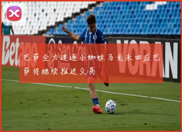 巴萨全力追逐小蜘蛛马竞未回应巴萨将继续推进交易