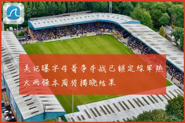 美记曝字母哥争夺战已锁定绿军热火两强本周将揭晓结果