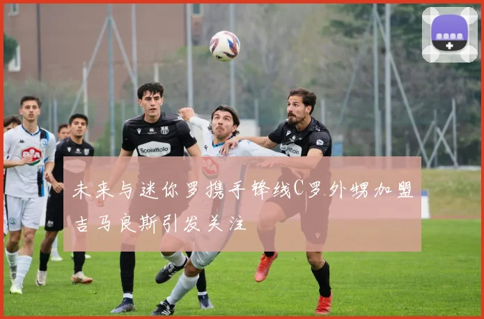 未来与迷你罗携手锋线C罗外甥加盟吉马良斯引发关注