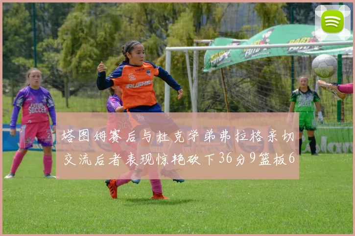 塔图姆赛后与杜克学弟弗拉格亲切交流后者表现惊艳砍下36分9篮板6助攻